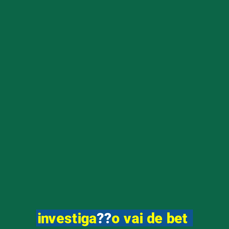 investiga??o vai de bet