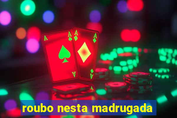 roubo nesta madrugada