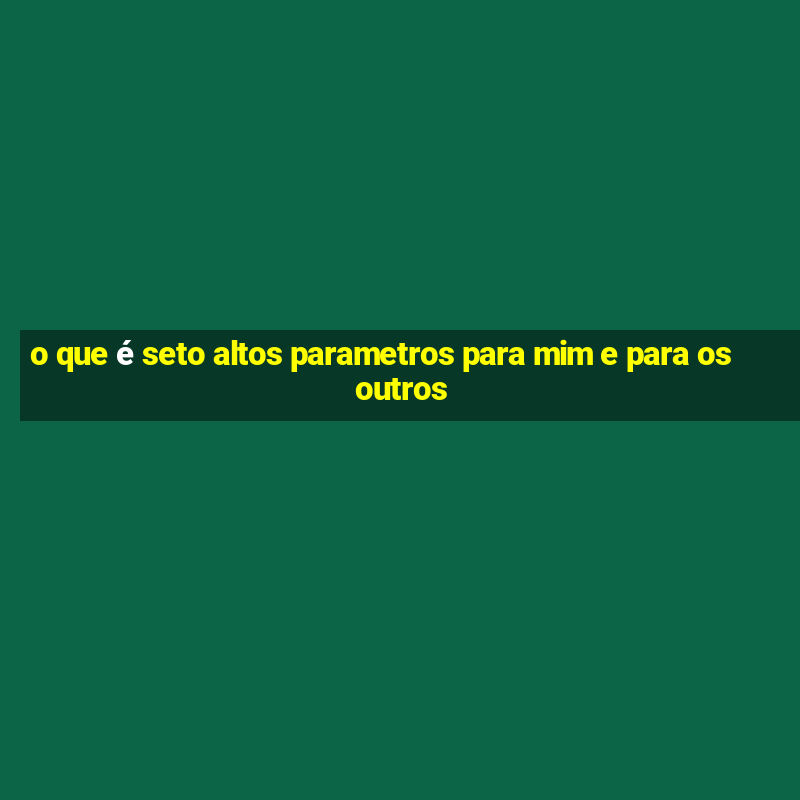 o que é seto altos parametros para mim e para os outros