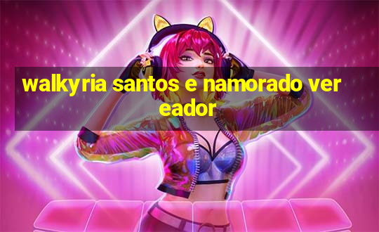 walkyria santos e namorado vereador