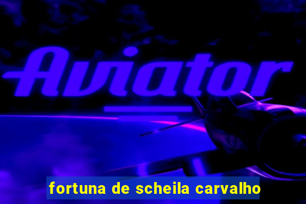 fortuna de scheila carvalho