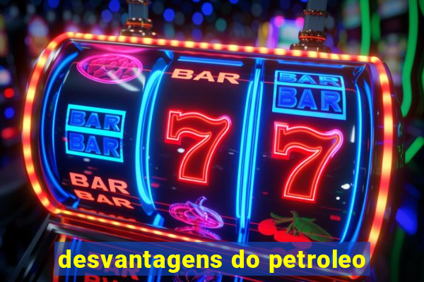 desvantagens do petroleo