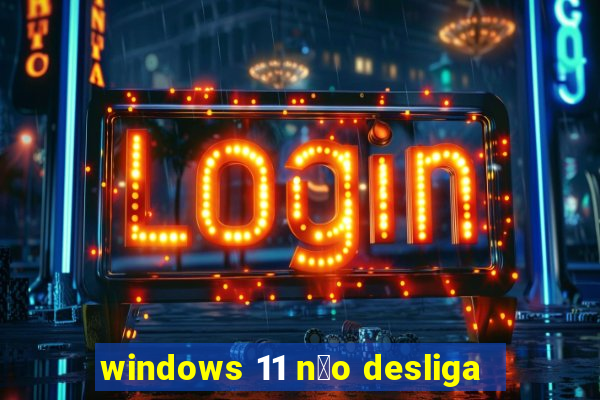 windows 11 n茫o desliga