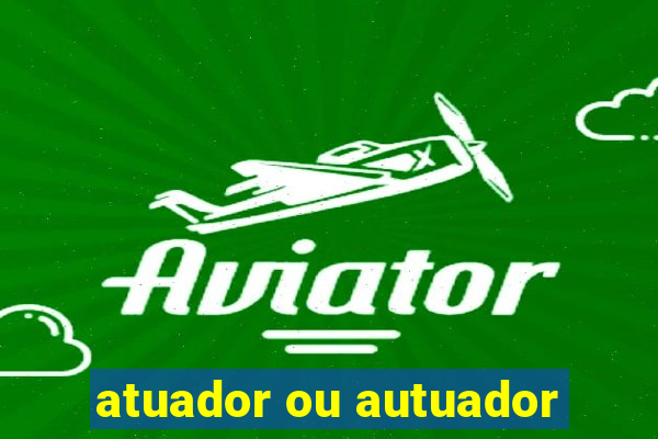 atuador ou autuador