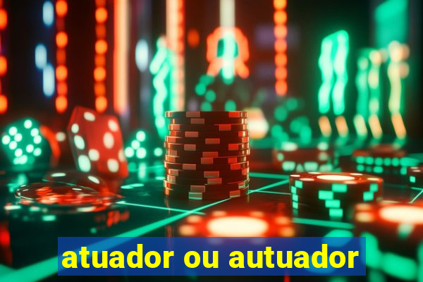 atuador ou autuador